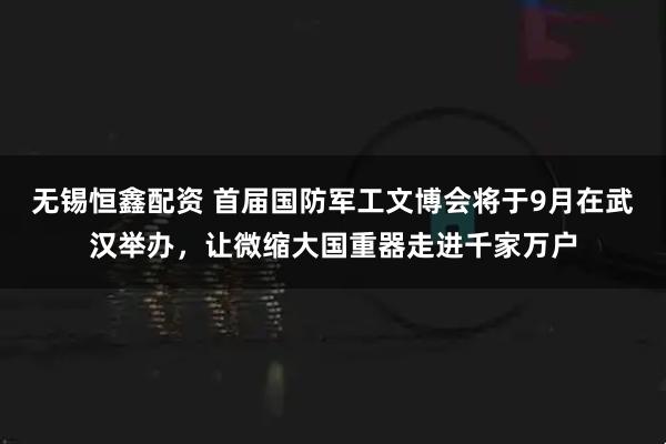无锡恒鑫配资 首届国防军工文博会将于9月在武汉举办，让微缩大国重器走进千家万户