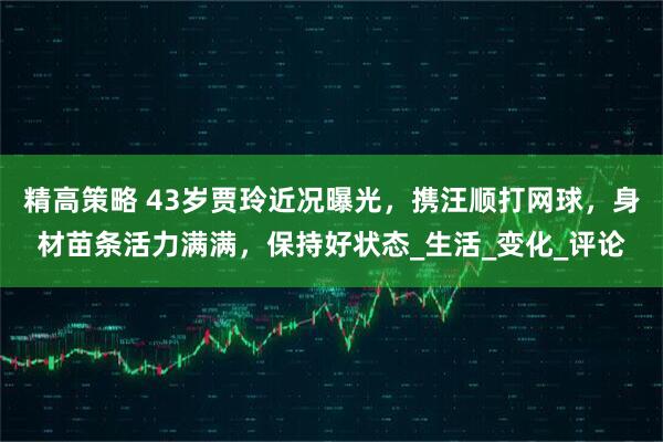 精高策略 43岁贾玲近况曝光，携汪顺打网球，身材苗条活力满满，保持好状态_生活_变化_评论