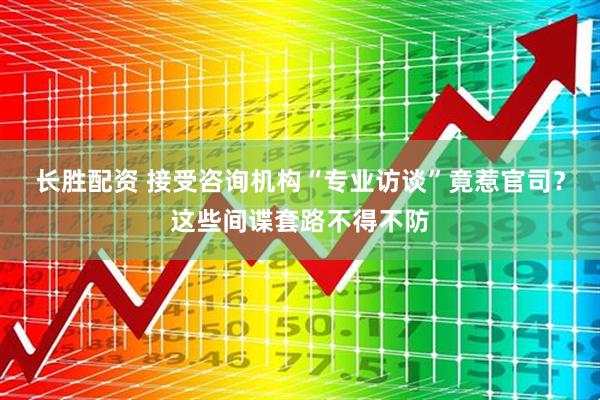 长胜配资 接受咨询机构“专业访谈”竟惹官司？这些间谍套路不得不防