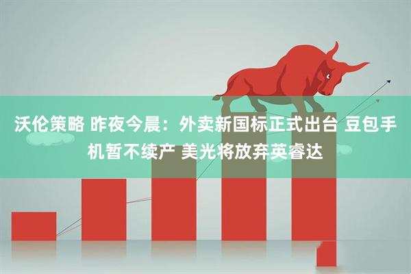 沃伦策略 昨夜今晨：外卖新国标正式出台 豆包手机暂不续产 美光将放弃英睿达