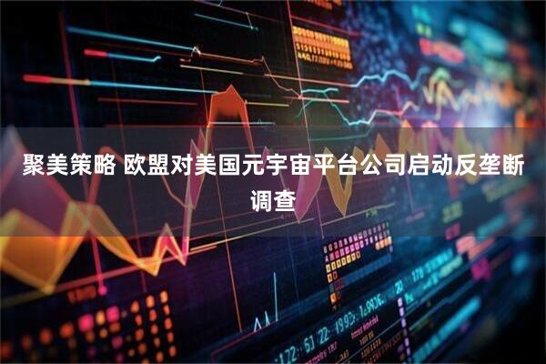 聚美策略 欧盟对美国元宇宙平台公司启动反垄断调查