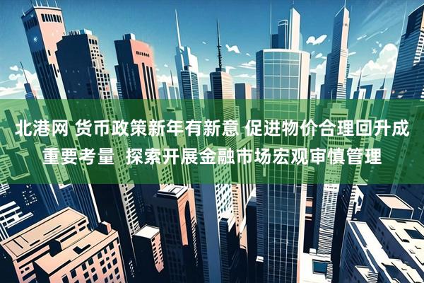北港网 货币政策新年有新意 促进物价合理回升成重要考量  探索开展金融市场宏观审慎管理