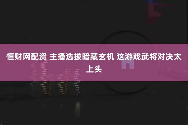 恒财网配资 主播选拔暗藏玄机 这游戏武将对决太上头