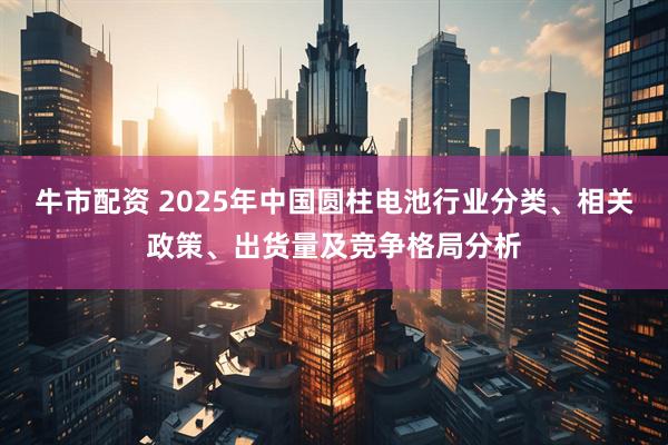 牛市配资 2025年中国圆柱电池行业分类、相关政策、出货量及竞争格局分析