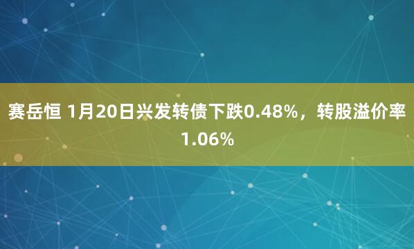 赛岳恒 1月20日兴发转债下跌0.48%，转股溢价率1.06%