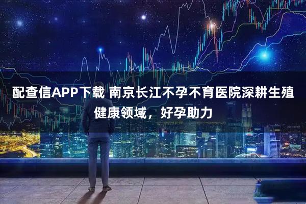 配查信APP下载 南京长江不孕不育医院深耕生殖健康领域，好孕助力