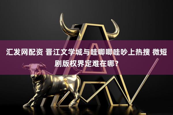 汇发网配资 晋江文学城与哇唧唧哇吵上热搜 微短剧版权界定难在哪？