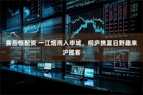 赛岳恒配资 一江烟雨入申城，桐庐携夏日野趣来沪揽客